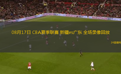 08月17日 CBA夏季聯(lián)賽 新疆vs廣東 全場錄像回放